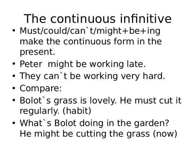 The continuous infinitive Must/could/can`t/might+be+ing make the continuous form in the present. Peter might be working late. They can`t be working very hard. Compare: Bolot`s grass is lovely. He must cut it regularly. (habit) What`s Bolot doing in the garden? He might be cutting the grass (now) 