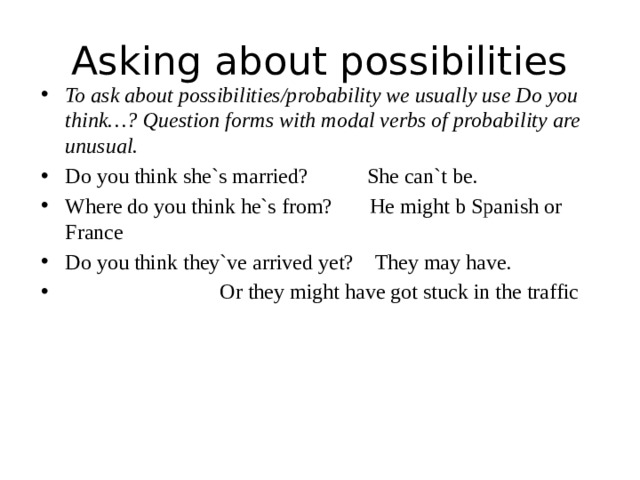 Asking about possibilities To ask about possibilities/probability we usually use Do you think…? Question forms with modal verbs of probability are unusual. Do you think she`s married? She can`t be. Where do you think he`s from? He might b Spanish or France Do you think they`ve arrived yet? They may have.  Or they might have got stuck in the traffic 