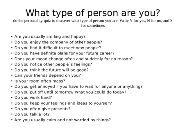 What type of person are you?  do the personality quiz to discover what type of person you are. Write Y for yes, N for no, and S for sometimes Are you usually smiling and happy? Do you enjoy the company of other people? Do you find it difficult to meet new people? Do you have definite plans for your future career? Does your mood change often and suddenly for no reason? Do you notice other people`s feelings? Do you think the future will be good? Can your friends depend on you? Is your room often mess? Do you get annoyed if you have to wait for anyone or anything? Do you put off until tomorrow what you could do today? Do you work hard? Do you keep your feelings and ideas to yourself? Do you often give presents? Do you talk a lot? Are you usually calm and not worried by things? 