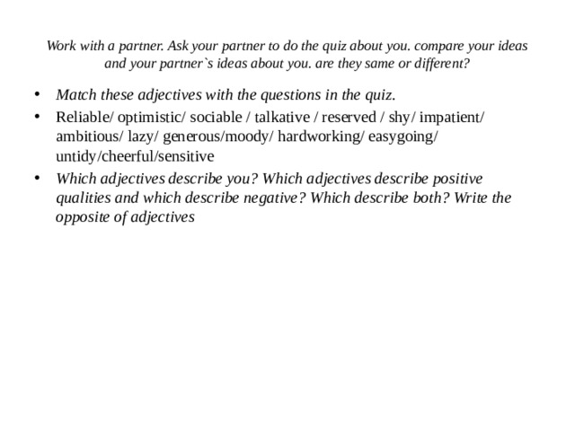 Work with a partner. Ask your partner to do the quiz about you. compare your ideas and your partner`s ideas about you. are they same or different? Match these adjectives with the questions in the quiz. Reliable/ optimistic/ sociable / talkative / reserved / shy/ impatient/ ambitious/ lazy/ generous/moody/ hardworking/ easygoing/ untidy/cheerful/sensitive Which adjectives describe you? Which adjectives describe positive qualities and which describe negative? Which describe both? Write the opposite of adjectives 