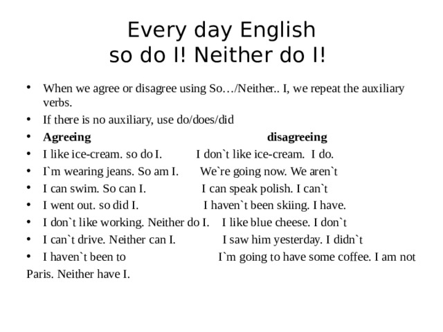 Every day English  so do I! Neither do I! When we agree or disagree using So…/Neither.. I, we repeat the auxiliary verbs. If there is no auxiliary, use do/does/did Agreeing disagreeing I like ice-cream. so do I. I don`t like ice-cream. I do. I`m wearing jeans. So am I. We`re going now. We aren`t I can swim. So can I. I can speak polish. I can`t I went out. so did I. I haven`t been skiing. I have. I don`t like working. Neither do I. I like blue cheese. I don`t I can`t drive. Neither can I. I saw him yesterday. I didn`t I haven`t been to I`m going to have some coffee. I am not Paris. Neither have I. 