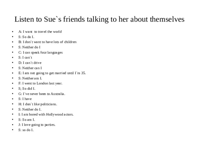 Listen to Sue`s friends talking to her about themselves A: I want to travel the world S: So do I. B: I don`t want to have lots of children S: Neither do I C: I can speak four languages S: I can`t D: I can`t drive S: Neither can I E: I am not going to get married until I`m 35. S: Neither am I. F: I went to London last year. S; So did I. G: I`ve never been to Australia. S: I have H: I don`t like politicians. S: Neither do I. I: I am bored with Hollywood actors. S: So am I. J: I love going to parties. S: so do I. 