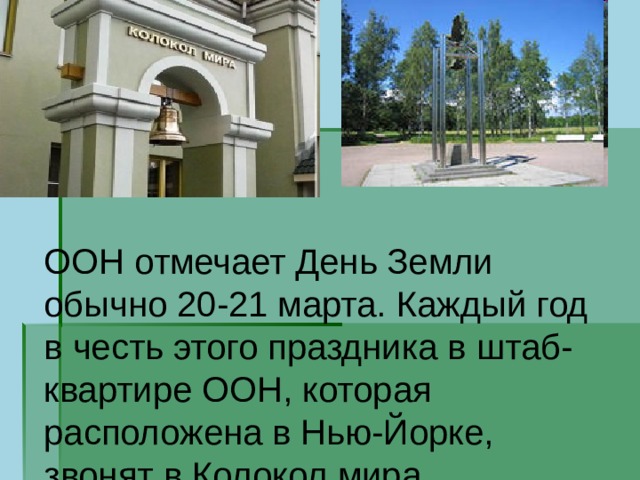 ООН отмечает День Земли обычно 20-21 марта. Каждый год в честь этого праздника в штаб-квартире ООН, которая расположена в Нью-Йорке, звонят в Колокол мира. 