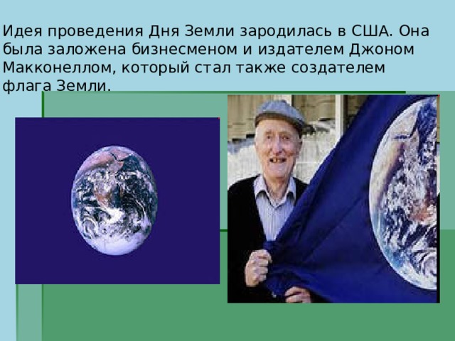 Идея проведения Дня Земли зародилась в США. Она была заложена бизнесменом и издателем Джоном Макконеллом, который стал также создателем флага Земли. 