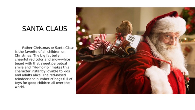  SANTA CLAUS  Father Christmas or Santa Claus is the favorite of all children on Christmas. The big fat belly, cheerful red color and snow-white beard with that sweet perpetual smile and ‘’Ho-ho-ho’’ makes this character instantly lovable to kids and adults alike. The red-nosed reindeer and number of bags full of toys for good children all over the world. 