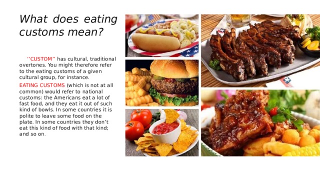What does eating customs mean?  ‘’ CUSTOM’’ has cultural, traditional overtones. You might therefore refer to the eating customs of a given cultural group, for instance. EATING CUSTOMS (which is not at all common) would refer to national customs: the Americans eat a lot of fast food, and they eat it out of such kind of bowls. In some countries it is polite to leave some food on the plate. In some countries they don’t eat this kind of food with that kind; and so on . 