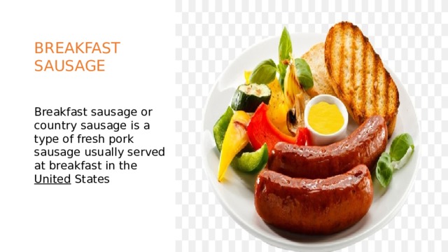BREAKFAST SAUSAGE Breakfast sausage or country sausage is a type of fresh pork sausage usually served at breakfast in the United States 