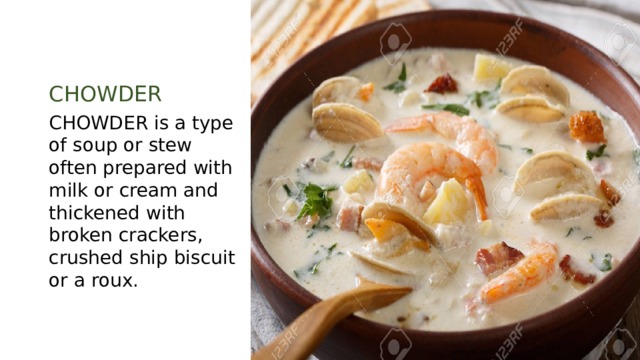 CHOWDER CHOWDER is a type of soup or stew often prepared with milk or cream and thickened with broken crackers, crushed ship biscuit or a roux. 