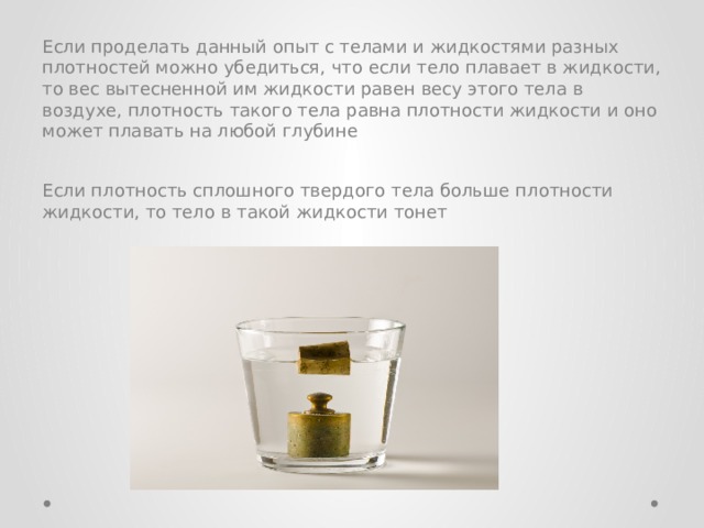Если проделать данный опыт с телами и жидкостями разных плотностей можно убедиться, что если тело плавает в жидкости, то вес вытесненной им жидкости равен весу этого тела в воздухе, плотность такого тела равна плотности жидкости и оно может плавать на любой глубине Если плотность сплошного твердого тела больше плотности жидкости, то тело в такой жидкости тонет 