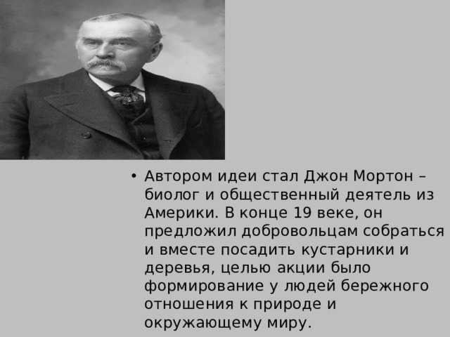Автором идеи стал Джон Мортон – биолог и общественный деятель из Америки. В конце 19 веке, он предложил добровольцам собраться и вместе посадить кустарники и деревья, целью акции было формирование у людей бережного отношения к природе и окружающему миру. 