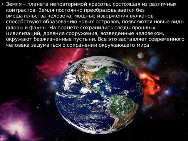 Земля – планета неповторимой красоты, состоящая из различных контрастов. Земля постоянно преобразовывается без вмешательства человека: мощные извержения вулканов способствуют образованию новых островов, появляются новые виды флоры и фауны. На планете сохранились следы прошлых цивилизаций, древние сооружения, возведенные человеком, окружают безжизненные пустыни. Все это заставляет современного человека задуматься о сохранении окружающего мира. 