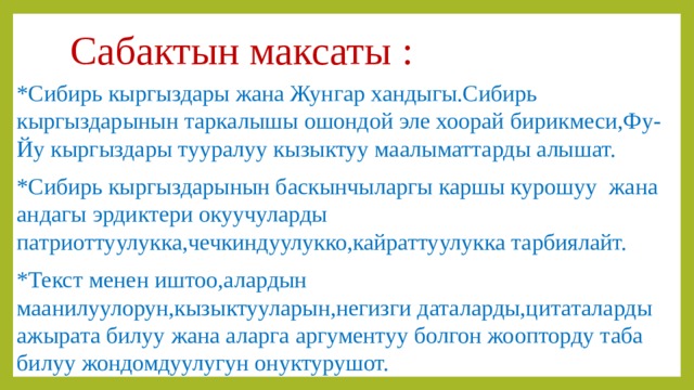 Сабактын максаты : *Сибирь кыргыздары жана Жунгар хандыгы.Сибирь кыргыздарынын таркалышы ошондой эле хоорай бирикмеси,Фу-Йу кыргыздары тууралуу кызыктуу маалыматтарды алышат. *Сибирь кыргыздарынын баскынчыларгы каршы курошуу жана андагы эрдиктери окуучуларды патриоттуулукка,чечкиндуулукко,кайраттуулукка тарбиялайт. *Текст менен иштоо,алардын маанилуулорун,кызыктууларын,негизги даталарды,цитаталарды ажырата билуу жана аларга аргументуу болгон жоопторду таба билуу жондомдуулугун онуктурушот. 