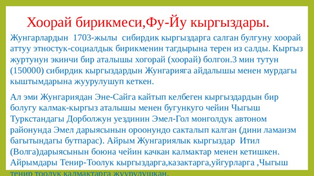 Хоорай бирикмеси,Фу-Йу кыргыздары. Жунгарлардын 1703-жылы сибирдик кыргыздарга салган булгуну хоорай аттуу этностук-социалдык бирикменин тагдырына терен из салды. Кыргыз журтунун экинчи бир аталышы хогорай (хоорай) болгон.3 мин тутун (150000) сибирдик кыргыздардын Жунгарияга айдалышы менен мурдагы кыштымдарына жуурулушуп кеткен. Ал эми Жунгариядан Эне-Сайга кайтып келбеген кыргыздардын бир болугу калмак-кыргыз аталышы менен бугункуго чейин Чыгыш Туркстандагы Дорболжун уездинин Эмел-Гол монголдук автоном районунда Эмел дарыясынын ороонундо сакталып калган (дини ламаизм багытындагы бутпарас). Айрым Жунгариялык кыргыздар Итил (Волга)дарыясынын боюна чейин качкан калмактар менен кетишкен. Айрымдары Тенир-Тоолук кыргыздарга,казактарга,уйгурларга ,Чыгыш тенир тоолук калмактарга жуурулушкан. 