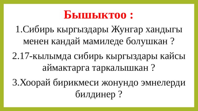 Бышыктоо : 1.Сибирь кыргыздары Жунгар хандыгы менен кандай мамиледе болушкан ? 2.17-кылымда сибирь кыргыздары кайсы аймактарга таркалышкан ? 3.Хоорай бирикмеси жонундо эмнелерди билдинер ? 