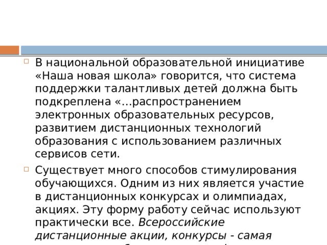 В национальной образовательной инициативе «Наша новая школа» говорится, что система поддержки талантливых детей должна быть подкреплена «…распространением электронных образовательных ресурсов, развитием дистанционных технологий образования с использованием различных сервисов сети. Существует много способов стимулирования обучающихся. Одним из них является участие в дистанционных конкурсах и олимпиадах, акциях. Эту форму работу сейчас используют практически все.  Всероссийские дистанционные акции, конкурсы - самая массовая и наиболее успешная форма развития одарённости школьников с помощью Интернет-технологий. 