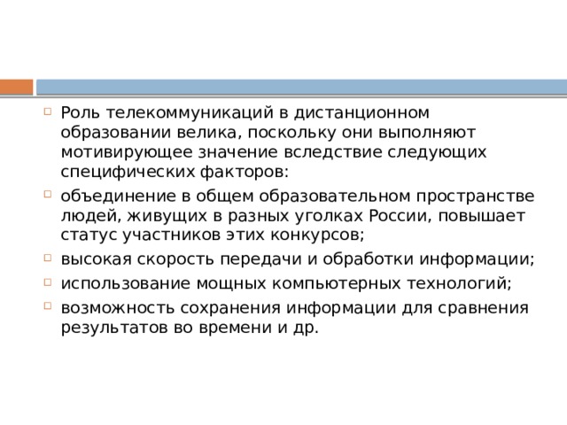 Роль телекоммуникаций в дистанционном образовании велика, поскольку они выполняют мотивирующее значение вследствие следующих специфических факторов: объединение в общем образовательном пространстве людей, живущих в разных уголках России, повышает статус участников этих конкурсов; высокая скорость передачи и обработки информации; использование мощных компьютерных технологий; возможность сохранения информации для сравнения результатов во времени и др. 