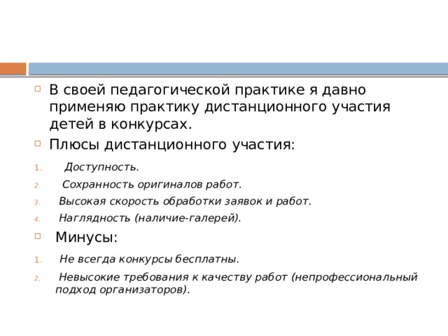 В своей педагогической практике я давно применяю практику дистанционного участия детей в конкурсах. Плюсы дистанционного участия:  Доступность.  Сохранность оригиналов работ.  Высокая скорость обработки заявок и работ.  Наглядность (наличие-галерей). Минусы:  Не всегда конкурсы бесплатны.  Невысокие требования к качеству работ (непрофессиональный подход организаторов). 