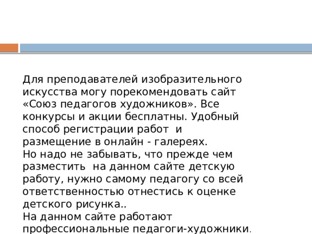 Для преподавателей изобразительного искусства могу порекомендовать сайт «Союз педагогов художников». Все конкурсы и акции бесплатны. Удобный способ регистрации работ и размещение в онлайн - галереях. Но надо не забывать, что прежде чем разместить на данном сайте детскую работу, нужно самому педагогу со всей ответственностью отнестись к оценке детского рисунка.. На данном сайте работают профессиональные педагоги-художники . 