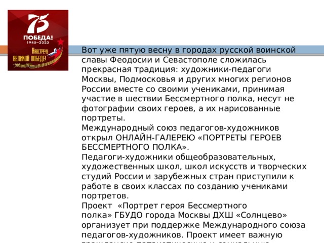 Вот уже пятую весну в городах русской воинской славы Феодосии и Севастополе сложилась прекрасная традиция: художники-педагоги Москвы, Подмосковья и других многих регионов России вместе со своими учениками, принимая участие в шествии Бессмертного полка, несут не фотографии своих героев, а их нарисованные портреты.  Международный союз педагогов-художников открыл ОНЛАЙН-ГАЛЕРЕЮ «ПОРТРЕТЫ ГЕРОЕВ БЕССМЕРТНОГО ПОЛКА».  Педагоги-художники общеобразовательных, художественных школ, школ искусств и творческих студий России и зарубежных стран приступили к работе в своих классах по созданию учениками портретов.  Проект  «Портрет героя Бессмертного полка» ГБУДО города Москвы ДХШ «Солнцево» организует при поддержке Международного союза педагогов-художников. Проект имеет важную гражданско-патриотическую и социальную направленность, имеющего своей целью воспитание гражданина, бережно хранящего любовь к Родине, память о Великой Отечественной войне, знающего свою подлинную историю и одаренного, творчески развитого и активного. 