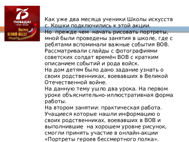 Как уже два месяца ученики Школы искусств с. Кошки подключились к этой акции. Но прежде чем начать рисовать портреты, мной были проведены занятия в школе, где с ребятами вспоминали важные события ВОВ. Рассматривали слайды с фотографиями советских солдат времён ВОВ с кратким описанием событий и рода войск. На дом детям было дано задание узнать о своих родственниках, воевавших в Великой Отечественной войне. На данную тему ушло два урока. На первом уроке объяснительно-иллюстративная форма работы. На втором занятии: практическая работа. Учащиеся которые нашли информацию о своих родственниках, воевавших в ВОВ и выполнившие на хорошем уровне рисунок, смогли принять участие в онлайн-акции «Портреты героев бессмертного полка». Остальные детские рисунки примут участие в школьной выставке. 
