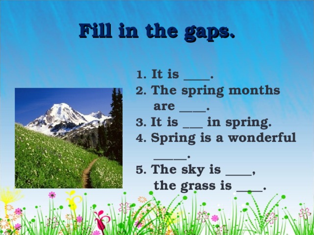Fill in the gaps. 1.  It is ____. 2. The spring months  are ____. 3. It is ___ in spring. 4. Spring is a wonderful  _____. 5. The sky is ____,  the grass is ____. 