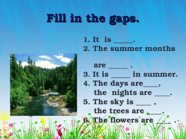 Fill in the gaps. 1 . It is _____. 2. The summer months  are _____ . 3. It is _____ in summer. 4. The days are____,  the nights are ____. 5. The sky is ____ ,  the trees are ____. 6. The flowers are ____ . 