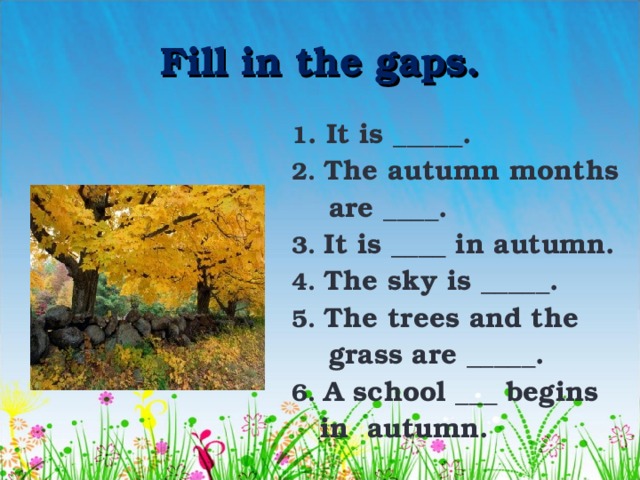 Fill in the gaps. 1 . It is _____. 2. The autumn months  are ____. 3. It is ____ in autumn. 4. The sky is _____. 5. The trees and the  grass are _____. 6. A school ___ begins  in autumn. 