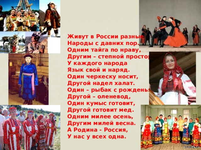 Живут в России разные Народы с давних пор. Одним тайга по нраву, Другим – степной простор. У каждого народа Язык свой и наряд. Один черкеску носит, Другой надел халат. Один – рыбак с рожденья, Другой – оленевод, Один кумыс готовит, Другой готовит мед. Одним милее осень, Другим милей весна. А Родина - Россия, У нас у всех одна.  