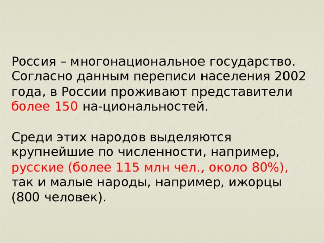 Россия – многонациональное государство. Согласно данным переписи населения 2002 года, в России проживают представители более 150 на-циональностей. Среди этих народов выделяются крупнейшие по численности, например, русские (более 115 млн чел., около 80%), так и малые народы, например, ижорцы (800 человек). 