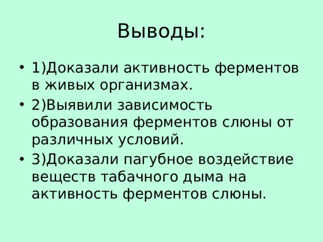 Выводы: 1)Доказали активность ферментов в живых организмах. 2)Выявили зависимость образования ферментов слюны от различных условий. 3)Доказали пагубное воздействие веществ табачного дыма на активность ферментов слюны. 