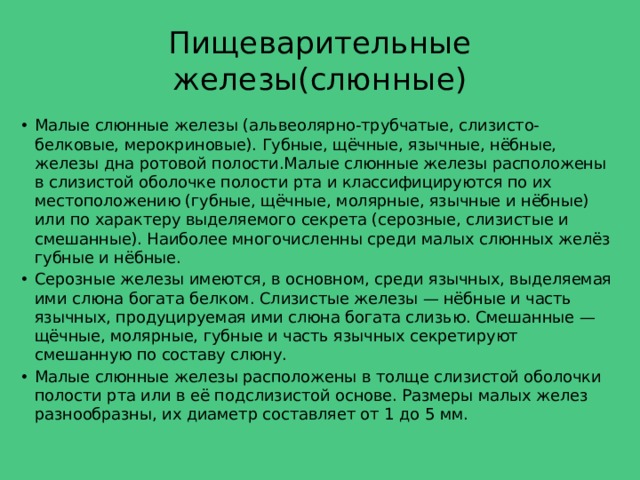Пищеварительные железы(слюнные) Малые слюнные железы (альвеолярно-трубчатые, слизисто-белковые, мерокриновые). Губные, щёчные, язычные, нёбные, железы дна ротовой полости.Малые слюнные железы расположены в слизистой оболочке полости рта и классифицируются по их местоположению (губные, щёчные, молярные, язычные и нёбные) или по характеру выделяемого секрета (серозные, слизистые и смешанные). Наиболее многочисленны среди малых слюнных желёз губные и нёбные. Серозные железы имеются, в основном, среди язычных, выделяемая ими слюна богата белком. Слизистые железы — нёбные и часть язычных, продуцируемая ими слюна богата слизью. Смешанные — щёчные, молярные, губные и часть язычных секретируют смешанную по составу слюну. Малые слюнные железы расположены в толще слизистой оболочки полости рта или в её подслизистой основе. Размеры малых желез разнообразны, их диаметр составляет от 1 до 5 мм.  