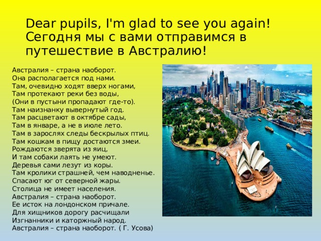 Dear pupils, I'm glad to see you again!  Сегодня мы с вами отправимся в путешествие в Австралию! Австралия – страна наоборот.  Она располагается под нами.   Там, очевидно ходят вверх ногами,  Там протекают реки без воды,  (Они в пустыни пропадают где-то).  Там наизнанку вывернутый год.  Там расцветают в октябре сады,  Там в январе, а не в июле лето.  Там в зарослях следы бескрылых птиц.  Там кошкам в пищу достаются змеи.  Рождаются зверята из яиц,  И там собаки лаять не умеют.  Деревья сами лезут из коры.  Там кролики страшней, чем наводненье.  Спасают юг от северной жары.  Столица не имеет населения.  Австралия – страна наоборот.  Ее исток на лондонском причале.  Для хищников дорогу расчищали  Изгнанники и каторжный народ.  Австралия – страна наоборот. ( Г. Усова) 
