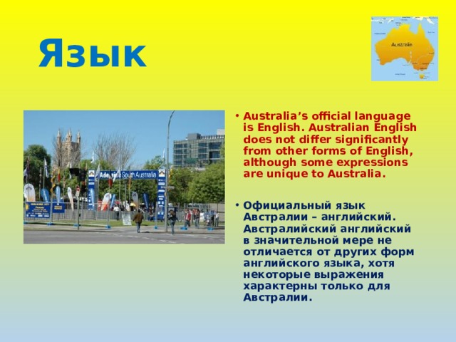 Язык  Australia’s official language is English. Australian English does not differ significantly from other forms of English, although some expressions are unique to Australia.  Официальный язык Австралии – английский. Австралийский английский в значительной мере не отличается от других форм английского языка, хотя некоторые выражения характерны только для Австралии. 