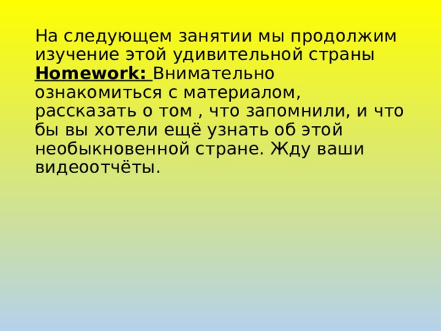 На следующем занятии мы продолжим изучение этой удивительной страны  Homework: Внимательно ознакомиться с материалом, рассказать о том , что запомнили, и что бы вы хотели ещё узнать об этой необыкновенной стране. Жду ваши видеоотчёты.  