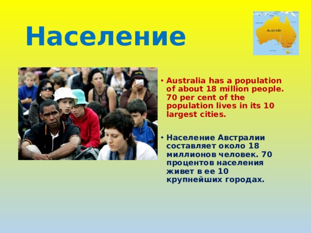 Население  Australia has a population of about 18 million people. 70 per cent of the population lives in its 10 largest cities.  Население Австралии составляет около 18 миллионов человек. 70 процентов населения живет в ее 10 крупнейших городах. 