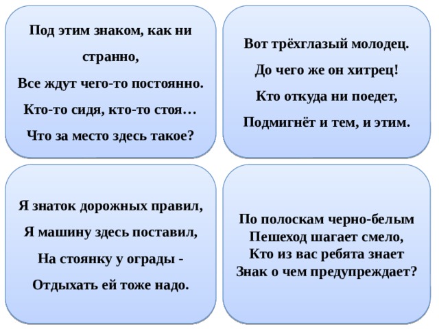 Под этим знаком, как ни странно,  Все ждут чего-то постоянно.  Кто-то сидя, кто-то стоя…  Что за место здесь такое? Вот трёхглазый молодец. До чего же он хитрец! Кто откуда ни поедет, Подмигнёт и тем, и этим. По полоскам черно-белым Я знаток дорожных правил, Я машину здесь поставил, Пешеход шагает смело, Кто из вас ребята знает На стоянку у ограды - Знак о чем предупреждает? Отдыхать ей тоже надо. 