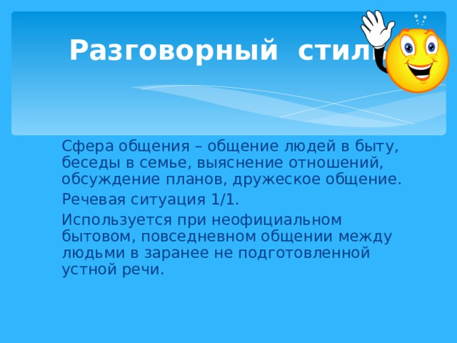 Разговорный стиль Сфера общения – общение людей в быту, беседы в семье, выяснение отношений, обсуждение планов, дружеское общение. Речевая ситуация 1/1. Используется при неофициальном бытовом, повседневном общении между людьми в заранее не подготовленной устной речи.  