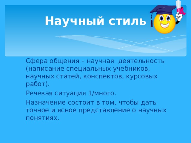 Научный стиль Сфера общения – научная деятельность (написание специальных учебников, научных статей, конспектов, курсовых работ). Речевая ситуация 1/много. Назначение состоит в том, чтобы дать точное и ясное представление о научных понятиях. 