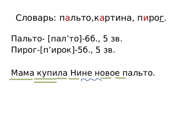 Словарь: п а льто,к а ртина, п и ро г .   Пальто- [пал’то]-6б., 5 зв. Пирог-[п’ирок]-5б., 5 зв. Мама купила Нине новое пальто. 
