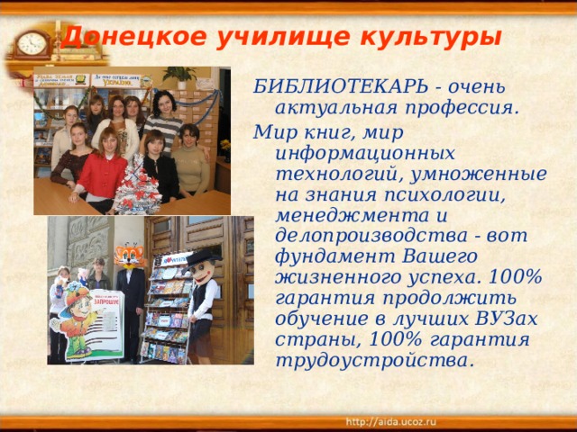Донецкое училище культуры БИБЛИОТЕКАРЬ - очень актуальная профессия. Мир книг, мир информационных технологий, умноженные на знания психологии, менеджмента и делопроизводства - вот фундамент Вашего жизненного успеха. 100% гарантия продолжить обучение в лучших ВУЗах страны, 100% гарантия трудоустройства.  