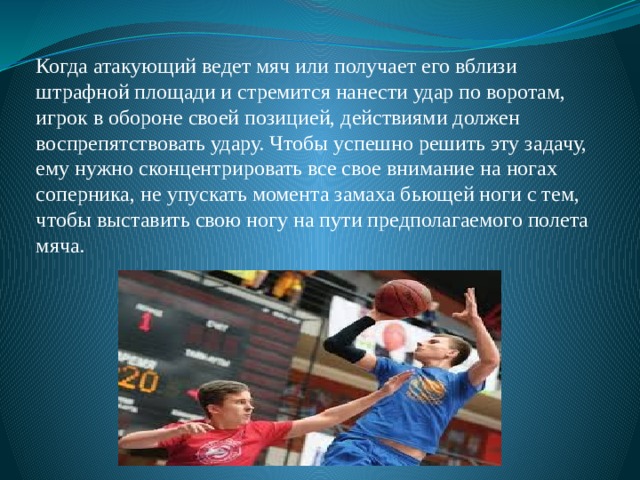 Когда атакующий ведет мяч или получает его вблизи штрафной площади и стремится нанести удар по воротам, игрок в обороне своей позицией, действиями должен воспрепятствовать удару. Чтобы успешно решить эту задачу, ему нужно сконцентрировать все свое внимание на ногах соперника, не упускать момента замаха бьющей ноги с тем, чтобы выставить свою ногу на пути предполагаемого полета мяча. 
