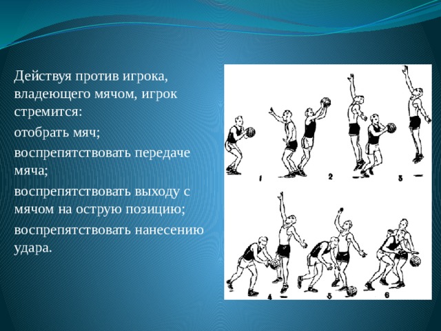 Действуя против игрока, владеющего мячом, игрок стремится: отобрать мяч; воспрепятствовать передаче мяча; воспрепятствовать выходу с мячом на острую позицию; воспрепятствовать нанесению удара. 