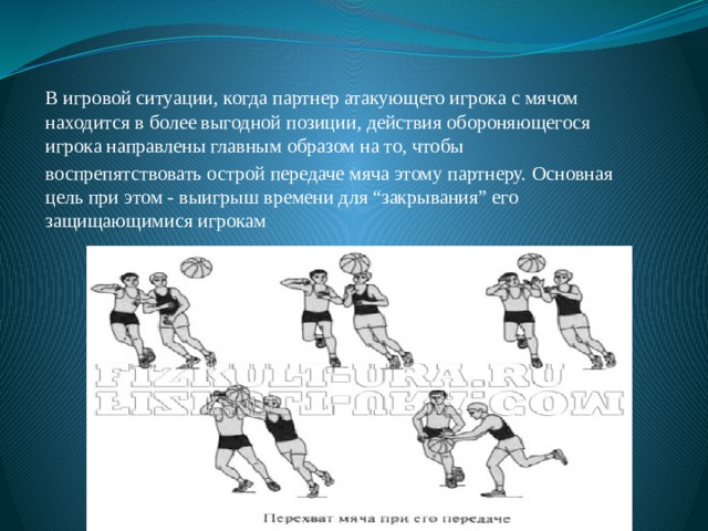В игровой ситуации, когда партнер атакующего игрока с мячом находится в более выгодной позиции, действия обороняющегося игрока направлены главным образом на то, чтобы воспрепятствовать острой передаче мяча этому партнеру. Основная цель при этом - выигрыш времени для “закрывания” его защищающимися игрокам 