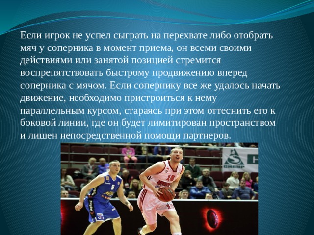 Если игрок не успел сыграть на перехвате либо отобрать мяч у соперника в момент приема, он всеми своими действиями или занятой позицией стремится воспрепятствовать быстрому продвижению вперед соперника с мячом. Если сопернику все же удалось начать движение, необходимо пристроиться к нему параллельным курсом, стараясь при этом оттеснить его к боковой линии, где он будет лимитирован пространством и лишен непосредственной помощи партнеров. 