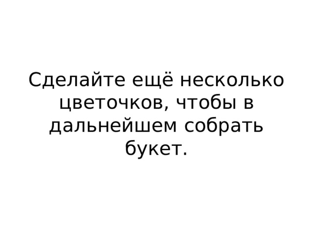Сделайте ещё несколько цветочков, чтобы в дальнейшем собрать букет. 