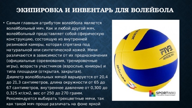 Экипировка и инвентарь для волейбола    Самым главным атрибутом волейбола является волейбольный мяч. Как и любой другой мяч, волейбольный представляет собой сферическую конструкцию, состоящую из внутренней резиновой камеры, которая спрятана под натуральной или синтетической кожей. Мячи различаются в зависимости от их предназначения (официальные соревнования, тренировочные игры), возраста участников (взрослые, юниоры) и типа площадки (открытая, закрытая).  Диаметр волейбольных мячей варьируется от 20,4 до 21,3 сантиметров, длина окружности от 65 до 67 сантиметров, внутреннее давление от 0,300 до 0,325 кг/см2, вес от 250 до 270 грамм. Рекомендуется выбирать трехцветные мячи, так как такой мяч проще различать на фоне яркой формы игроков.  