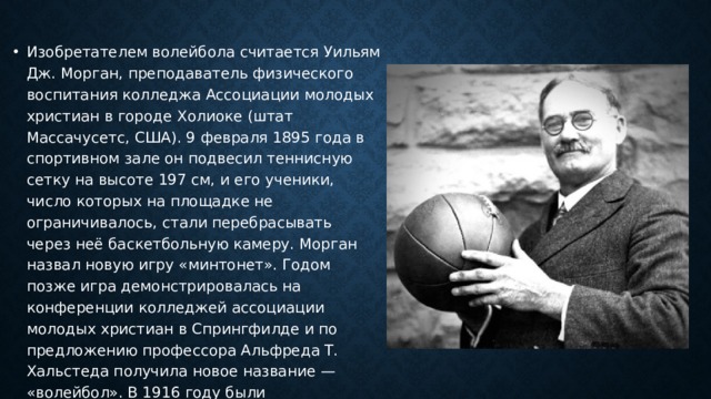 Изобретателем волейбола считается Уильям Дж. Морган, преподаватель физического воспитания колледжа Ассоциации молодых христиан в городе Холиоке (штат Массачусетс, США). 9 февраля 1895 года в спортивном зале он подвесил теннисную сетку на высоте 197 см, и его ученики, число которых на площадке не ограничивалось, стали перебрасывать через неё баскетбольную камеру. Морган назвал новую игру «минтонет». Годом позже игра демонстрировалась на конференции колледжей ассоциации молодых христиан в Спрингфилде и по предложению профессора Альфреда Т. Хальстеда получила новое название — «волейбол». В 1916 году были опубликованы первые правила волейбола. 