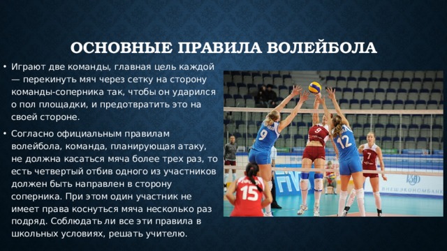 Основные правила волейбола Играют две команды, главная цель каждой — перекинуть мяч через сетку на сторону команды-соперника так, чтобы он ударился о пол площадки, и предотвратить это на своей стороне. Согласно официальным правилам волейбола, команда, планирующая атаку, не должна касаться мяча более трех раз, то есть четвертый отбив одного из участников должен быть направлен в сторону соперника. При этом один участник не имеет права коснуться мяча несколько раз подряд. Соблюдать ли все эти правила в школьных условиях, решать учителю. 