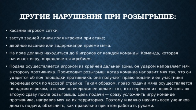 Другие нарушения при розыгрыше:   касание игроком сетки; заступ задней линии поля игроком при атаке; двойное касание или задержкапри приеме мяча. На поле должно находиться до 6 игроков от каждой команды. Команда, которая начинает игру, определяется жребием. Подача осуществляется игроком из крайней дальней зоны, он ударом направляет мяч в сторону противника. Происходит розыгрыш: когда команда направит мяч так, что он ударится об пол площадки противника, она получает право подачи и ее участники перемещаются по часовой стрелке. Таким образом, право подачи мяча осуществляется не одним игроком, а всеми по очереди: ее делает тот, кто перешел из первой зоны во вторую сразу после розыгрыша. Цель подачи — сразу усложнить игру команде противника, направив мяч на их территорию. Поэтому и важно научить всех учеников делать подачи, объяснить, как правильно при этом работать руками. 