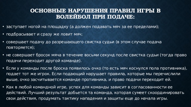 Основные нарушения правил игры в волейбол при подаче:   заступает ногой на площадку (а должен подавать мяч за ее пределами); подбрасывает и сразу же ловит мяч; совершает подачу до разрешающего свистка судьи (в этом случае подача повторяется); не совершает бросок мяча в течение восьми секунд после свистка судьи (тогда право подачи переходит другой команде). Если у команды после броска появилось очко (то есть мяч коснулся пола противника), подает тот же игрок. Если подающий нарушает правила, которые мы перечислили выше, очко засчитывается команде противника, и право подачи переходит ей. Как в любой командной игре, успех для команды зависит в согласованности ее действий. Лучший результат добьется та команда, которая сумеет скоординировать свои действия, продумать тактику нападения и защиты еще до начала игры. 